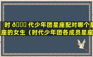 时 🐝 代少年团星座配对哪个星座的女生（时代少年团各成员星座的最佳配对）